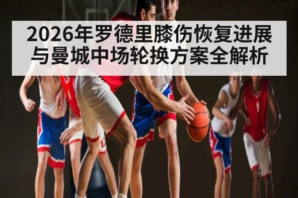 2026年罗德里膝伤恢复进展与曼城中场轮换方案全解析（manguan）
