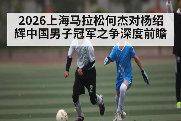 2026上海马拉松何杰对杨绍辉中国男子冠军之争深度前瞻 | manguan
